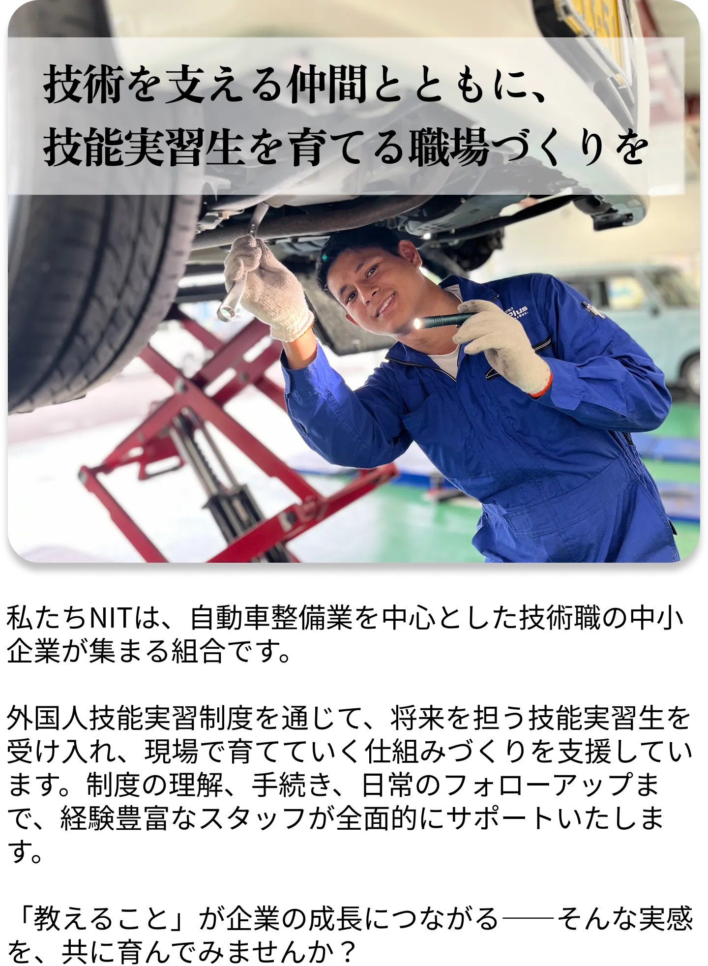 技術を支える仲間とともに、技能実習生を育てる職場づくりを。私たちNITは、自動車整備業を中心とした技術職の中小企業が集まる組合です。経験豊富なスタッフが全面的にサポートいたします。